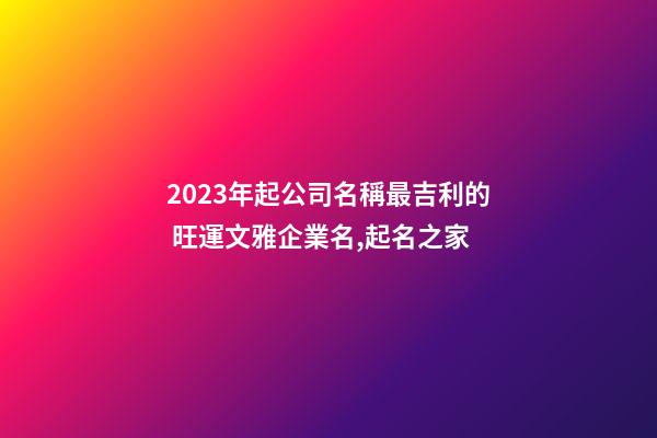 2023年起公司名稱最吉利的 旺運文雅企業名,起名之家-第1張-公司起名-玄機派